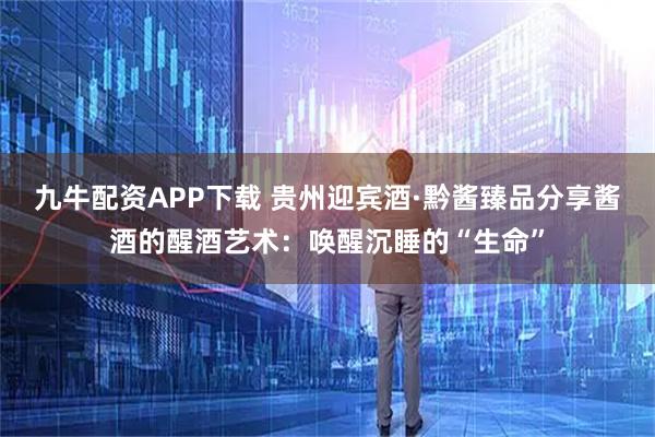 九牛配资APP下载 贵州迎宾酒·黔酱臻品分享酱酒的醒酒艺术：唤醒沉睡的“生命”