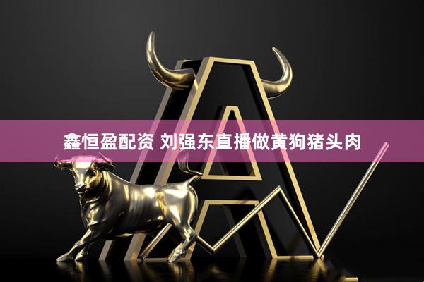 鑫恒盈配资 刘强东直播做黄狗猪头肉