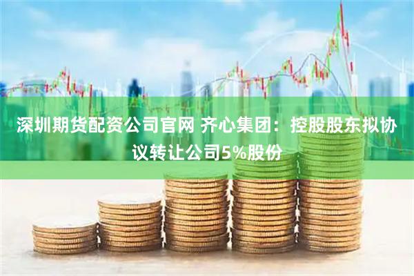 深圳期货配资公司官网 齐心集团：控股股东拟协议转让公司5%股份