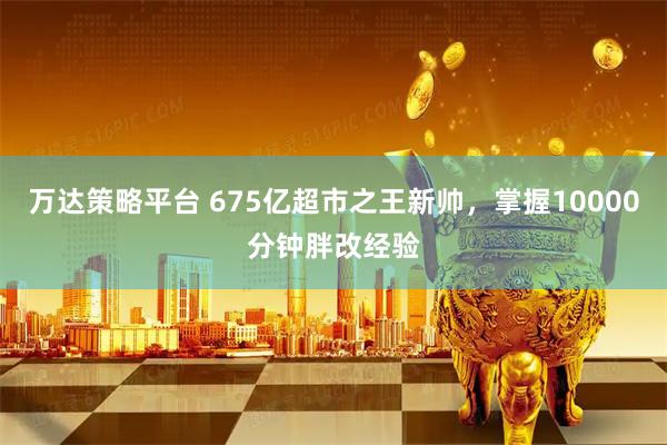 万达策略平台 675亿超市之王新帅，掌握10000分钟胖改经验