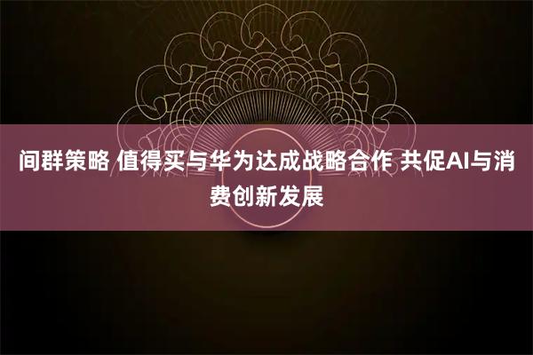 间群策略 值得买与华为达成战略合作 共促AI与消费创新发展