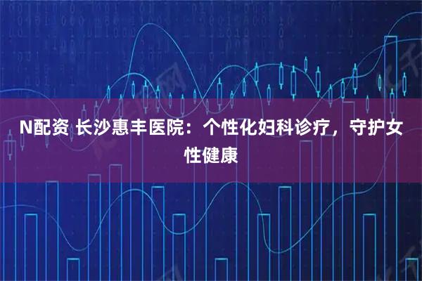 N配资 长沙惠丰医院：个性化妇科诊疗，守护女性健康