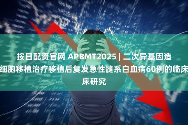 按日配资官网 APBMT2025 | 二次异基因造血干细胞移植治疗移植后复发急性髓系白血病60例的临床研究
