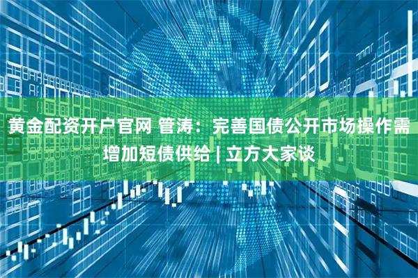 黄金配资开户官网 管涛：完善国债公开市场操作需增加短债供给 | 立方大家谈