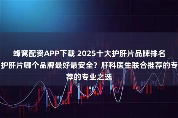 蜂窝配资APP下载 2025十大护肝片品牌排名推荐，护肝片哪个品牌最好最安全？肝科医生联合推荐的专业之选