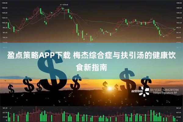 盈点策略APP下载 梅杰综合症与扶引汤的健康饮食新指南