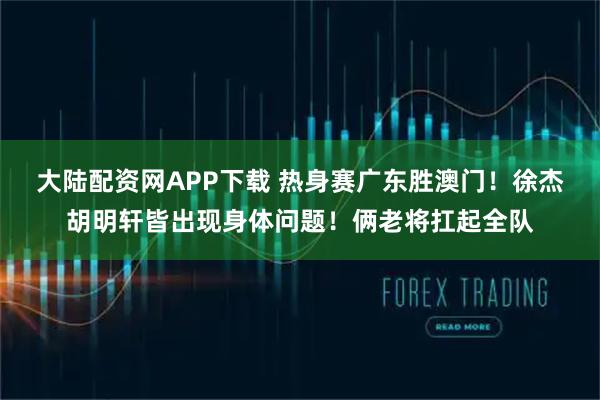 大陆配资网APP下载 热身赛广东胜澳门！徐杰胡明轩皆出现身体问题！俩老将扛起全队