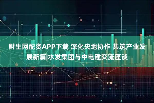 财生网配资APP下载 深化央地协作 共筑产业发展新篇|水发集团与中电建交流座谈