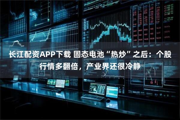 长江配资APP下载 固态电池“热炒”之后：个股行情多翻倍，产业界还很冷静