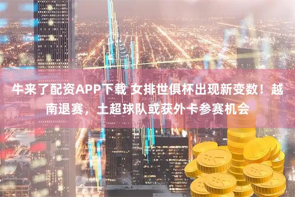 牛来了配资APP下载 女排世俱杯出现新变数！越南退赛，土超球队或获外卡参赛机会
