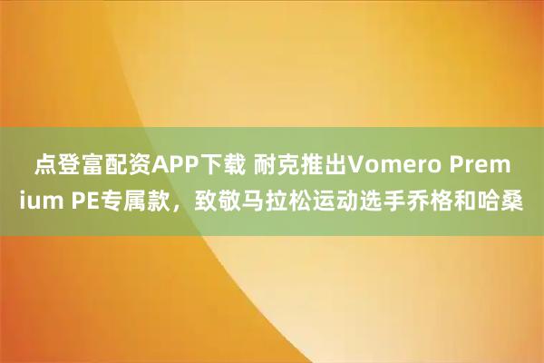 点登富配资APP下载 耐克推出Vomero Premium PE专属款，致敬马拉松运动选手乔格和哈桑