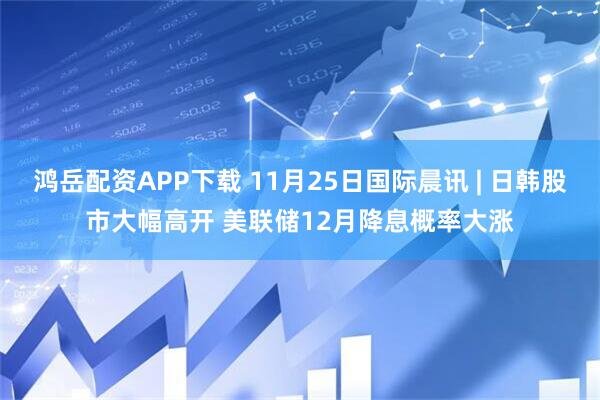 鸿岳配资APP下载 11月25日国际晨讯 | 日韩股市大幅高开 美联储12月降息概率大涨