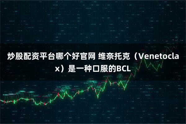炒股配资平台哪个好官网 维奈托克（Venetoclax）是一种口服的BCL