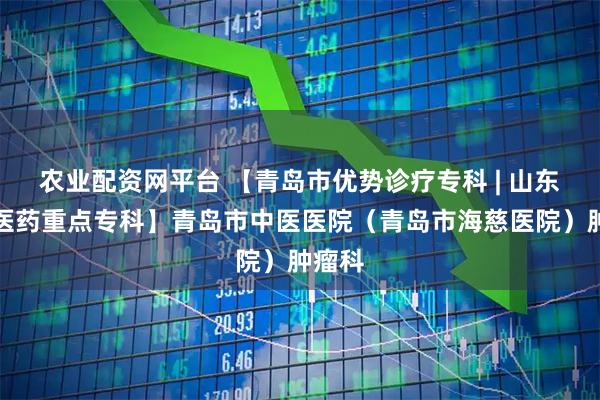 农业配资网平台 【青岛市优势诊疗专科 | 山东省中医药重点专科】青岛市中医医院（青岛市海慈医院）肿瘤科
