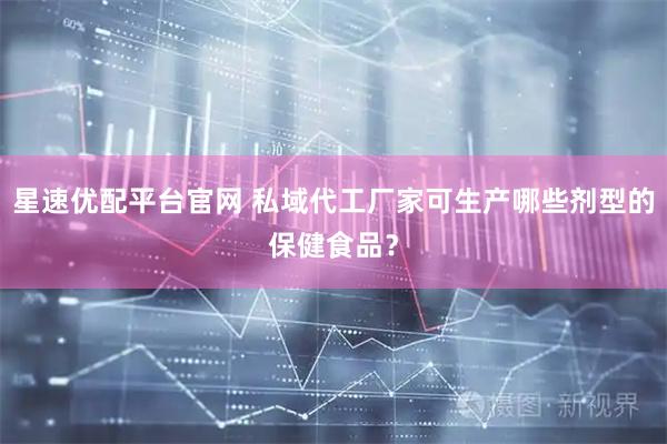星速优配平台官网 私域代工厂家可生产哪些剂型的保健食品？