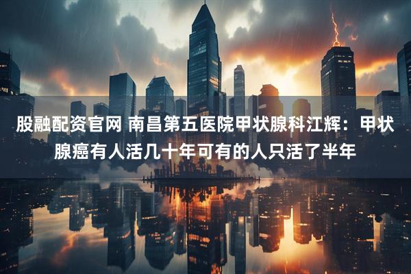 股融配资官网 南昌第五医院甲状腺科江辉：甲状腺癌有人活几十年可有的人只活了半年
