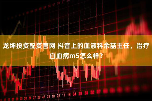 龙坤投资配资官网 抖音上的血液科余喆主任，治疗白血病m5怎么样？