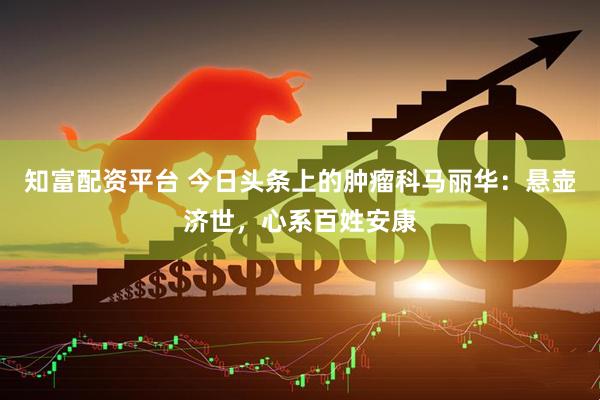 知富配资平台 今日头条上的肿瘤科马丽华：悬壶济世，心系百姓安康