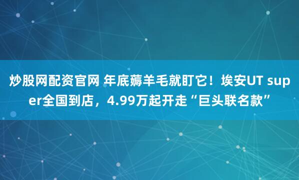 炒股网配资官网 年底薅羊毛就盯它！埃安UT super全国到店，4.99万起开走“巨头联名款”