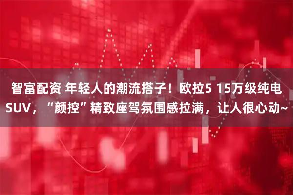 智富配资 年轻人的潮流搭子！欧拉5 15万级纯电SUV，“颜控”精致座驾氛围感拉满，让人很心动~