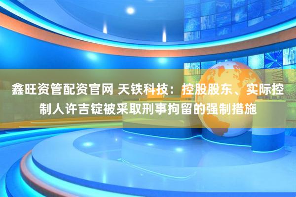 鑫旺资管配资官网 天铁科技：控股股东、实际控制人许吉锭被采取刑事拘留的强制措施