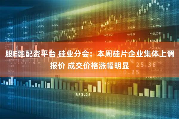股E融配资平台 硅业分会：本周硅片企业集体上调报价 成交价格涨幅明显