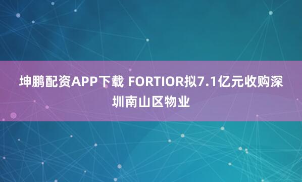 坤鹏配资APP下载 FORTIOR拟7.1亿元收购深圳南山区物业