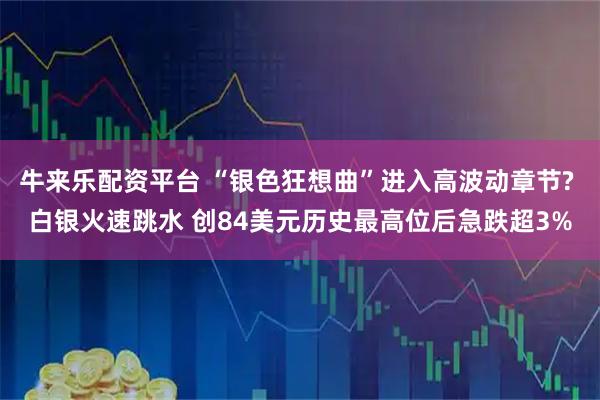 牛来乐配资平台 “银色狂想曲”进入高波动章节? 白银火速跳水 创84美元历史最高位后急跌超3%
