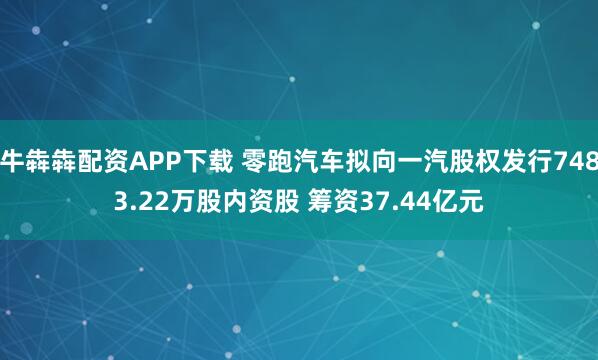 牛犇犇配资APP下载 零跑汽车拟向一汽股权发行7483.22万股内资股 筹资37.44亿元