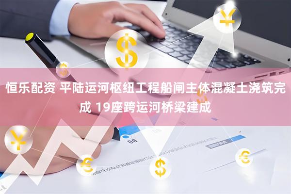 恒乐配资 平陆运河枢纽工程船闸主体混凝土浇筑完成 19座跨运河桥梁建成