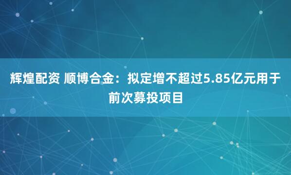辉煌配资 顺博合金：拟定增不超过5.85亿元用于前次募投项目