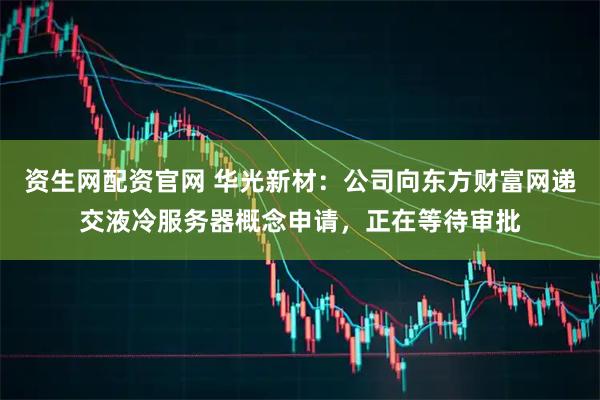 资生网配资官网 华光新材：公司向东方财富网递交液冷服务器概念申请，正在等待审批