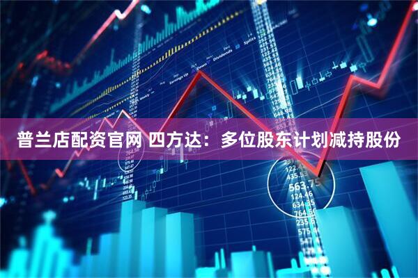 普兰店配资官网 四方达：多位股东计划减持股份