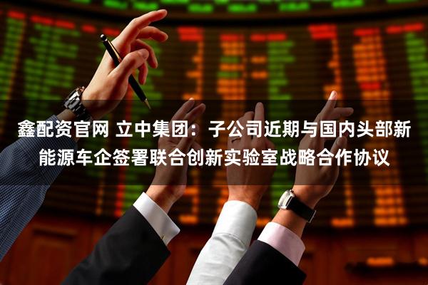 鑫配资官网 立中集团：子公司近期与国内头部新能源车企签署联合创新实验室战略合作协议