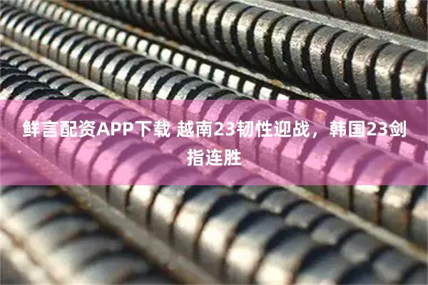 鲜言配资APP下载 越南23韧性迎战，韩国23剑指连胜