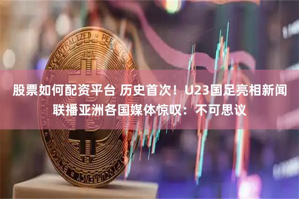 股票如何配资平台 历史首次！U23国足亮相新闻联播亚洲各国媒体惊叹：不可思议