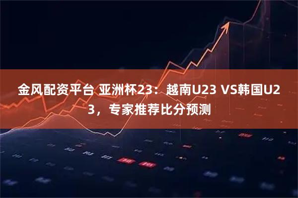 金风配资平台 亚洲杯23：越南U23 VS韩国U23，专家推荐比分预测