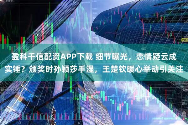 盈科千信配资APP下载 细节曝光，恋情疑云成实锤？颁奖时孙颖莎手湿，王楚钦暖心举动引关注