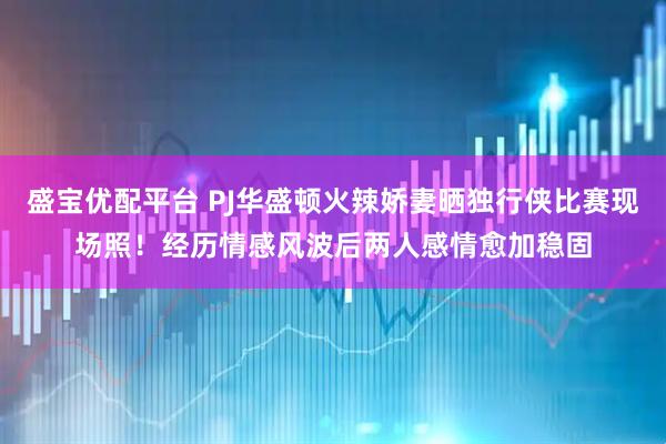 盛宝优配平台 PJ华盛顿火辣娇妻晒独行侠比赛现场照！经历情感风波后两人感情愈加稳固
