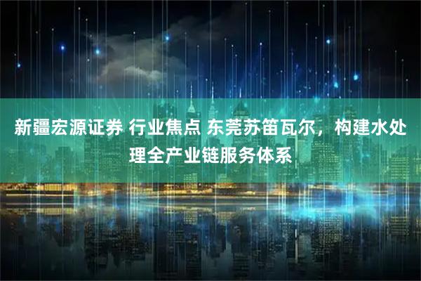 新疆宏源证券 行业焦点 东莞苏笛瓦尔，构建水处理全产业链服务体系