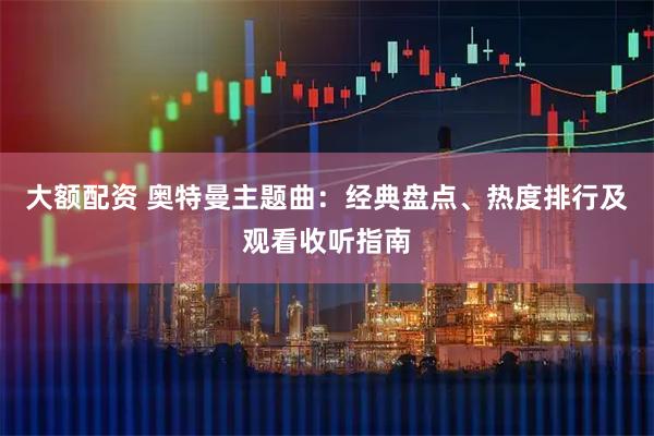 大额配资 奥特曼主题曲：经典盘点、热度排行及观看收听指南