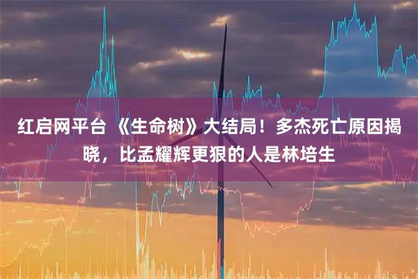 红启网平台 《生命树》大结局！多杰死亡原因揭晓，比孟耀辉更狠的人是林培生