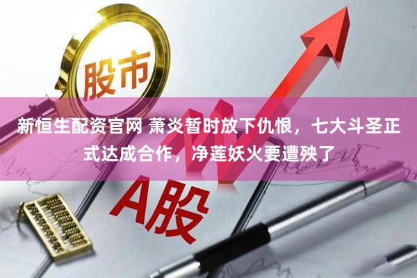 新恒生配资官网 萧炎暂时放下仇恨，七大斗圣正式达成合作，净莲妖火要遭殃了