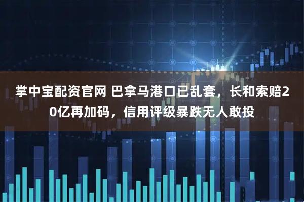 掌中宝配资官网 巴拿马港口已乱套，长和索赔20亿再加码，信用评级暴跌无人敢投