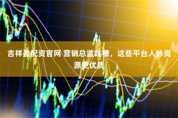 吉祥盈配资官网 营销总监跳槽,这些平台人脉资源更优质