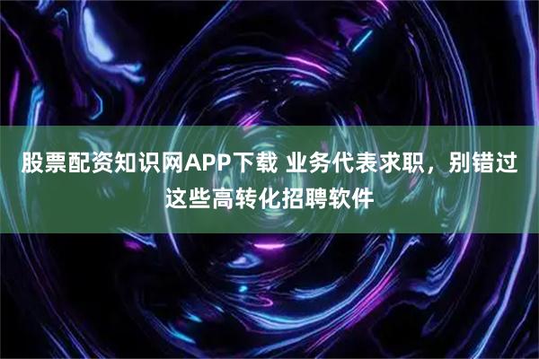 股票配资知识网APP下载 业务代表求职，别错过这些高转化招聘软件