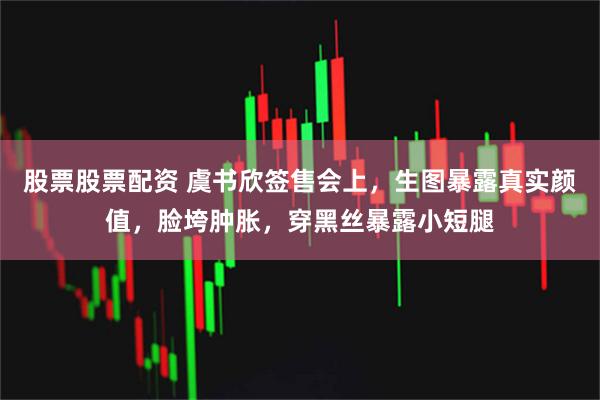 股票股票配资 虞书欣签售会上，生图暴露真实颜值，脸垮肿胀，穿黑丝暴露小短腿