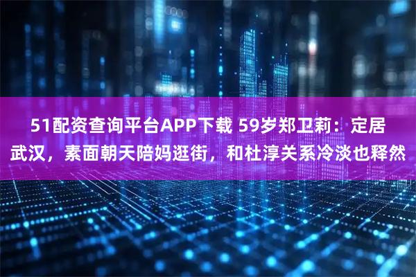 51配资查询平台APP下载 59岁郑卫莉：定居武汉，素面朝天陪妈逛街，和杜淳关系冷淡也释然