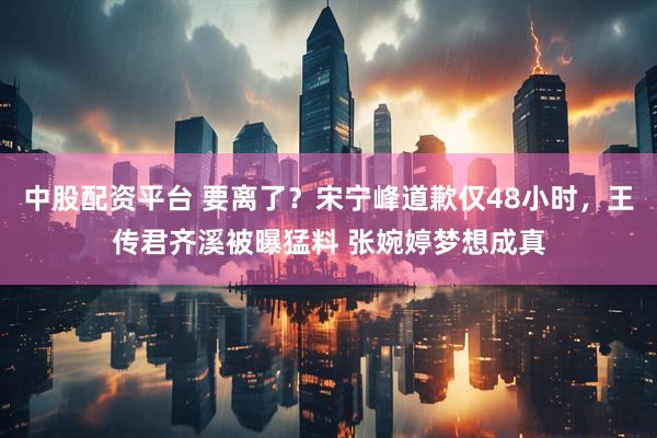 中股配资平台 要离了？宋宁峰道歉仅48小时，王传君齐溪被曝猛料 张婉婷梦想成真