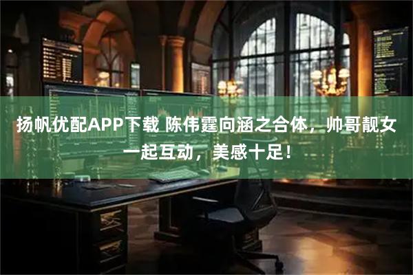 扬帆优配APP下载 陈伟霆向涵之合体，帅哥靓女一起互动，美感十足！